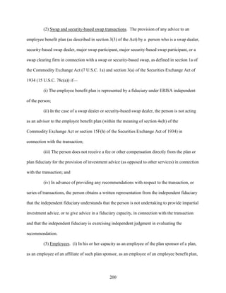 200
(2) Swap and security-based swap transactions. The provision of any advice to an
employee benefit plan (as described in section 3(3) of the Act) by a person who is a swap dealer,
security-based swap dealer, major swap participant, major security-based swap participant, or a
swap clearing firm in connection with a swap or security-based swap, as defined in section 1a of
the Commodity Exchange Act (7 U.S.C. 1a) and section 3(a) of the Securities Exchange Act of
1934 (15 U.S.C. 78c(a)) if—
(i) The employee benefit plan is represented by a fiduciary under ERISA independent
of the person;
(ii) In the case of a swap dealer or security-based swap dealer, the person is not acting
as an advisor to the employee benefit plan (within the meaning of section 4s(h) of the
Commodity Exchange Act or section 15F(h) of the Securities Exchange Act of 1934) in
connection with the transaction;
(iii) The person does not receive a fee or other compensation directly from the plan or
plan fiduciary for the provision of investment advice (as opposed to other services) in connection
with the transaction; and
(iv) In advance of providing any recommendations with respect to the transaction, or
series of transactions, the person obtains a written representation from the independent fiduciary
that the independent fiduciary understands that the person is not undertaking to provide impartial
investment advice, or to give advice in a fiduciary capacity, in connection with the transaction
and that the independent fiduciary is exercising independent judgment in evaluating the
recommendation.
(3) Employees. (i) In his or her capacity as an employee of the plan sponsor of a plan,
as an employee of an affiliate of such plan sponsor, as an employee of an employee benefit plan,
 