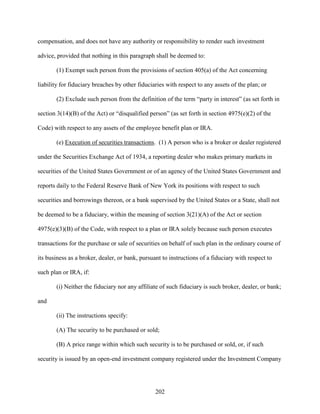 202
compensation, and does not have any authority or responsibility to render such investment
advice, provided that nothing in this paragraph shall be deemed to:
(1) Exempt such person from the provisions of section 405(a) of the Act concerning
liability for fiduciary breaches by other fiduciaries with respect to any assets of the plan; or
(2) Exclude such person from the definition of the term “party in interest” (as set forth in
section 3(14)(B) of the Act) or “disqualified person” (as set forth in section 4975(e)(2) of the
Code) with respect to any assets of the employee benefit plan or IRA.
(e) Execution of securities transactions. (1) A person who is a broker or dealer registered
under the Securities Exchange Act of 1934, a reporting dealer who makes primary markets in
securities of the United States Government or of an agency of the United States Government and
reports daily to the Federal Reserve Bank of New York its positions with respect to such
securities and borrowings thereon, or a bank supervised by the United States or a State, shall not
be deemed to be a fiduciary, within the meaning of section 3(21)(A) of the Act or section
4975(e)(3)(B) of the Code, with respect to a plan or IRA solely because such person executes
transactions for the purchase or sale of securities on behalf of such plan in the ordinary course of
its business as a broker, dealer, or bank, pursuant to instructions of a fiduciary with respect to
such plan or IRA, if:
(i) Neither the fiduciary nor any affiliate of such fiduciary is such broker, dealer, or bank;
and
(ii) The instructions specify:
(A) The security to be purchased or sold;
(B) A price range within which such security is to be purchased or sold, or, if such
security is issued by an open-end investment company registered under the Investment Company
 