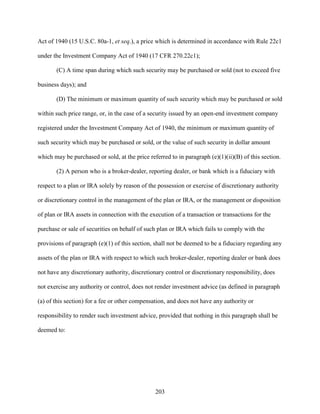 203
Act of 1940 (15 U.S.C. 80a-1, et seq.), a price which is determined in accordance with Rule 22c1
under the Investment Company Act of 1940 (17 CFR 270.22c1);
(C) A time span during which such security may be purchased or sold (not to exceed five
business days); and
(D) The minimum or maximum quantity of such security which may be purchased or sold
within such price range, or, in the case of a security issued by an open-end investment company
registered under the Investment Company Act of 1940, the minimum or maximum quantity of
such security which may be purchased or sold, or the value of such security in dollar amount
which may be purchased or sold, at the price referred to in paragraph (e)(1)(ii)(B) of this section.
(2) A person who is a broker-dealer, reporting dealer, or bank which is a fiduciary with
respect to a plan or IRA solely by reason of the possession or exercise of discretionary authority
or discretionary control in the management of the plan or IRA, or the management or disposition
of plan or IRA assets in connection with the execution of a transaction or transactions for the
purchase or sale of securities on behalf of such plan or IRA which fails to comply with the
provisions of paragraph (e)(1) of this section, shall not be deemed to be a fiduciary regarding any
assets of the plan or IRA with respect to which such broker-dealer, reporting dealer or bank does
not have any discretionary authority, discretionary control or discretionary responsibility, does
not exercise any authority or control, does not render investment advice (as defined in paragraph
(a) of this section) for a fee or other compensation, and does not have any authority or
responsibility to render such investment advice, provided that nothing in this paragraph shall be
deemed to:
 