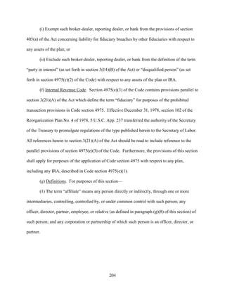 204
(i) Exempt such broker-dealer, reporting dealer, or bank from the provisions of section
405(a) of the Act concerning liability for fiduciary breaches by other fiduciaries with respect to
any assets of the plan; or
(ii) Exclude such broker-dealer, reporting dealer, or bank from the definition of the term
“party in interest” (as set forth in section 3(14)(B) of the Act) or “disqualified person” (as set
forth in section 4975(e)(2) of the Code) with respect to any assets of the plan or IRA.
(f) Internal Revenue Code. Section 4975(e)(3) of the Code contains provisions parallel to
section 3(21)(A) of the Act which define the term “fiduciary” for purposes of the prohibited
transaction provisions in Code section 4975. Effective December 31, 1978, section 102 of the
Reorganization Plan No. 4 of 1978, 5 U.S.C. App. 237 transferred the authority of the Secretary
of the Treasury to promulgate regulations of the type published herein to the Secretary of Labor.
All references herein to section 3(21)(A) of the Act should be read to include reference to the
parallel provisions of section 4975(e)(3) of the Code. Furthermore, the provisions of this section
shall apply for purposes of the application of Code section 4975 with respect to any plan,
including any IRA, described in Code section 4975(e)(1).
(g) Definitions. For purposes of this section—
(1) The term “affiliate” means any person directly or indirectly, through one or more
intermediaries, controlling, controlled by, or under common control with such person; any
officer, director, partner, employee, or relative (as defined in paragraph (g)(8) of this section) of
such person; and any corporation or partnership of which such person is an officer, director, or
partner.
 