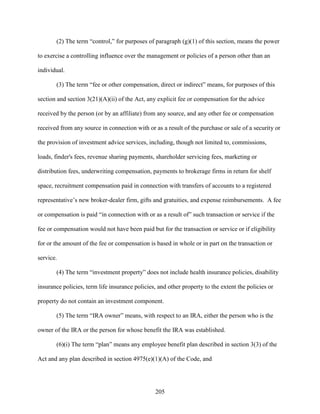 205
(2) The term “control,” for purposes of paragraph (g)(1) of this section, means the power
to exercise a controlling influence over the management or policies of a person other than an
individual.
(3) The term “fee or other compensation, direct or indirect” means, for purposes of this
section and section 3(21)(A)(ii) of the Act, any explicit fee or compensation for the advice
received by the person (or by an affiliate) from any source, and any other fee or compensation
received from any source in connection with or as a result of the purchase or sale of a security or
the provision of investment advice services, including, though not limited to, commissions,
loads, finder's fees, revenue sharing payments, shareholder servicing fees, marketing or
distribution fees, underwriting compensation, payments to brokerage firms in return for shelf
space, recruitment compensation paid in connection with transfers of accounts to a registered
representative’s new broker-dealer firm, gifts and gratuities, and expense reimbursements. A fee
or compensation is paid “in connection with or as a result of” such transaction or service if the
fee or compensation would not have been paid but for the transaction or service or if eligibility
for or the amount of the fee or compensation is based in whole or in part on the transaction or
service.
(4) The term “investment property” does not include health insurance policies, disability
insurance policies, term life insurance policies, and other property to the extent the policies or
property do not contain an investment component.
(5) The term “IRA owner” means, with respect to an IRA, either the person who is the
owner of the IRA or the person for whose benefit the IRA was established.
(6)(i) The term “plan” means any employee benefit plan described in section 3(3) of the
Act and any plan described in section 4975(e)(1)(A) of the Code, and
 