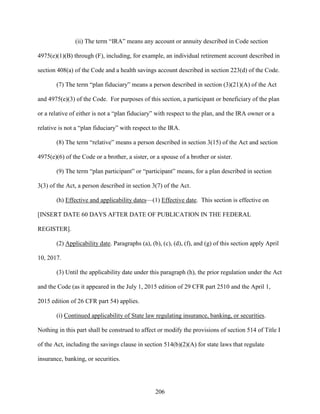 206
(ii) The term “IRA” means any account or annuity described in Code section
4975(e)(1)(B) through (F), including, for example, an individual retirement account described in
section 408(a) of the Code and a health savings account described in section 223(d) of the Code.
(7) The term “plan fiduciary” means a person described in section (3)(21)(A) of the Act
and 4975(e)(3) of the Code. For purposes of this section, a participant or beneficiary of the plan
or a relative of either is not a “plan fiduciary” with respect to the plan, and the IRA owner or a
relative is not a “plan fiduciary” with respect to the IRA.
(8) The term “relative” means a person described in section 3(15) of the Act and section
4975(e)(6) of the Code or a brother, a sister, or a spouse of a brother or sister.
(9) The term “plan participant” or “participant” means, for a plan described in section
3(3) of the Act, a person described in section 3(7) of the Act.
(h) Effective and applicability dates—(1) Effective date. This section is effective on
[INSERT DATE 60 DAYS AFTER DATE OF PUBLICATION IN THE FEDERAL
REGISTER].
(2) Applicability date. Paragraphs (a), (b), (c), (d), (f), and (g) of this section apply April
10, 2017.
(3) Until the applicability date under this paragraph (h), the prior regulation under the Act
and the Code (as it appeared in the July 1, 2015 edition of 29 CFR part 2510 and the April 1,
2015 edition of 26 CFR part 54) applies.
(i) Continued applicability of State law regulating insurance, banking, or securities.
Nothing in this part shall be construed to affect or modify the provisions of section 514 of Title I
of the Act, including the savings clause in section 514(b)(2)(A) for state laws that regulate
insurance, banking, or securities.
 