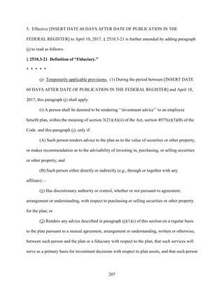 207
5. Effective [INSERT DATE 60 DAYS AFTER DATE OF PUBLICATION IN THE
FEDERAL REGISTER] to April 10, 2017, § 2510.3-21 is further amended by adding paragraph
(j) to read as follows:
§ 2510.3-21 Definition of “Fiduciary.”
* * * * *
(j) Temporarily applicable provisions. (1) During the period between [INSERT DATE
60 DAYS AFTER DATE OF PUBLICATION IN THE FEDERAL REGISTER] and April 10,
2017, this paragraph (j) shall apply.
(i) A person shall be deemed to be rendering ‘‘investment advice’’ to an employee
benefit plan, within the meaning of section 3(21)(A)(ii) of the Act, section 4975(e)(3)(B) of the
Code and this paragraph (j), only if:
(A) Such person renders advice to the plan as to the value of securities or other property,
or makes recommendation as to the advisability of investing in, purchasing, or selling securities
or other property; and
(B) Such person either directly or indirectly (e.g., through or together with any
affiliate)—
(1) Has discretionary authority or control, whether or not pursuant to agreement,
arrangement or understanding, with respect to purchasing or selling securities or other property
for the plan; or
(2) Renders any advice described in paragraph (j)(1)(i) of this section on a regular basis
to the plan pursuant to a mutual agreement, arrangement or understanding, written or otherwise,
between such person and the plan or a fiduciary with respect to the plan, that such services will
serve as a primary basis for investment decisions with respect to plan assets, and that such person
 