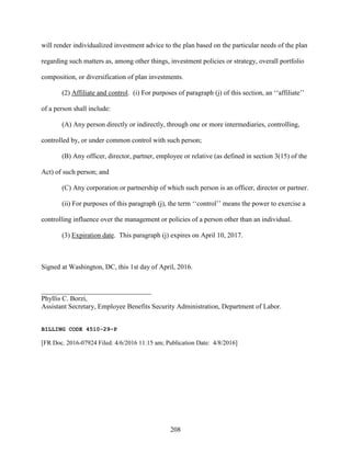 208
will render individualized investment advice to the plan based on the particular needs of the plan
regarding such matters as, among other things, investment policies or strategy, overall portfolio
composition, or diversification of plan investments.
(2) Affiliate and control. (i) For purposes of paragraph (j) of this section, an ‘‘affiliate’’
of a person shall include:
(A) Any person directly or indirectly, through one or more intermediaries, controlling,
controlled by, or under common control with such person;
(B) Any officer, director, partner, employee or relative (as defined in section 3(15) of the
Act) of such person; and
(C) Any corporation or partnership of which such person is an officer, director or partner.
(ii) For purposes of this paragraph (j), the term ‘‘control’’ means the power to exercise a
controlling influence over the management or policies of a person other than an individual.
(3) Expiration date. This paragraph (j) expires on April 10, 2017.
Signed at Washington, DC, this 1st day of April, 2016.
________________________________
Phyllis C. Borzi,
Assistant Secretary, Employee Benefits Security Administration, Department of Labor.
BILLING CODE 4510-29-P
[FR Doc. 2016-07924 Filed: 4/6/2016 11:15 am; Publication Date: 4/8/2016]
 