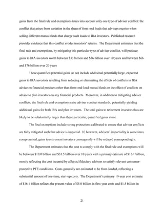 21
gains from the final rule and exemptions takes into account only one type of adviser conflict: the
conflict that arises from variation in the share of front-end loads that advisers receive when
selling different mutual funds that charge such loads to IRA investors. Published research
provides evidence that this conflict erodes investors’ returns. The Department estimates that the
final rule and exemptions, by mitigating this particular type of adviser conflict, will produce
gains to IRA investors worth between $33 billion and $36 billion over 10 years and between $66
and $76 billion over 20 years
These quantified potential gains do not include additional potentially large, expected
gains to IRA investors resulting from reducing or eliminating the effects of conflicts in IRA
advice on financial products other than front-end-load mutual funds or the effect of conflicts on
advice to plan investors on any financial products. Moreover, in addition to mitigating adviser
conflicts, the final rule and exemptions raise adviser conduct standards, potentially yielding
additional gains for both IRA and plan investors. The total gains to retirement investors thus are
likely to be substantially larger than these particular, quantified gains alone.
The final exemptions include strong protections calibrated to ensure that adviser conflicts
are fully mitigated such that advice is impartial. If, however, advisers’ impartiality is sometimes
compromised, gains to retirement investors consequently will be reduced correspondingly.
The Department estimates that the cost to comply with the final rule and exemptions will
be between $10.0 billion and $31.5 billion over 10 years with a primary estimate of $16.1 billion,
mostly reflecting the cost incurred by affected fiduciary advisers to satisfy relevant consumer-
protective PTE conditions. Costs generally are estimated to be front-loaded, reflecting a
substantial amount of one-time, start-up costs. The Department’s primary 10-year cost estimate
of $16.1 billion reflects the present value of $5.0 billion in first-year costs and $1.5 billion in
 