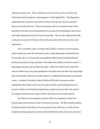 22
subsequent annual costs. These estimates account for start-up costs in the first year
following the final regulation’s and exemptions’ initial applicability. The Department
understands that in practice some portion of these start-up costs may be incurred in
advance of or after that year. These cost estimates may be overstated insofar as they
generally do not take into account potential cost savings from technological innovations
and market adjustments that favor lower-cost models. They may be understated insofar
as they do not account for frictions that may be associated with such innovations and
adjustments.
Just as with IRAs, there is evidence that conflicts of interest in the investment
advice market also erode the retirement savings of plan participants and beneficiaries.
For example, the U.S. Government Accountability Office (GAO) found that defined
benefit pension plans using consultants with undisclosed conflicts of interest earned 1.3
percentage points per year less than other plans. Other GAO reports have found that
adviser conflicts may cause plan participants to roll plan assets into IRAs that charge high
fees or 401(k) plan officials to include expensive or underperforming funds in investment
menus. A number of academic studies find that 401(k) plan investment options
underperform the market, and at least one study attributes such underperformance to
excessive reliance on funds that are proprietary to plan service providers who may be
providing investment advice to plan officials that choose the investment options.
The final rule and exemptions’ positive effects are expected to extend well
beyond improved investment results for retirement investors. The IRA and plan markets
for fiduciary advice and other services may become more efficient as a result of more
transparent pricing and greater certainty about the fiduciary status of advisers and about
 