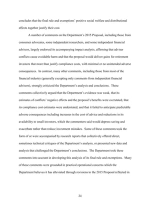 24
concludes that the final rule and exemptions’ positive social welfare and distributional
effects together justify their cost.
A number of comments on the Department’s 2015 Proposal, including those from
consumer advocates, some independent researchers, and some independent financial
advisers, largely endorsed its accompanying impact analysis, affirming that adviser
conflicts cause avoidable harm and that the proposal would deliver gains for retirement
investors that more than justify compliance costs, with minimal or no unintended adverse
consequences. In contrast, many other comments, including those from most of the
financial industry (generally excepting only comments from independent financial
advisers), strongly criticized the Department’s analysis and conclusions. These
comments collectively argued that the Department’s evidence was weak, that its
estimates of conflicts’ negative effects and the proposal’s benefits were overstated, that
its compliance cost estimates were understated, and that it failed to anticipate predictable
adverse consequences including increases in the cost of advice and reductions in its
availability to small investors, which the commenters said would depress saving and
exacerbate rather than reduce investment mistakes. Some of these comments took the
form of or were accompanied by research reports that collectively offered direct,
sometimes technical critiques of the Department’s analysis, or presented new data and
analysis that challenged the Department’s conclusions. The Department took these
comments into account in developing this analysis of its final rule and exemptions. Many
of these comments were grounded in practical operational concerns which the
Department believes it has alleviated through revisions to the 2015 Proposal reflected in
 