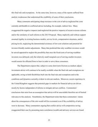 25
this final rule and exemptions. At the same time, however, many of the reports suffered from
analytic weaknesses that undermined the credibility of some of their conclusions.
Many comments anticipating sharp increases in the cost of advice neglected the costs
currently attributable to conflicted advice including, for example, indirect fees. Many
exaggerated the negative impacts (and neglected the positive impacts) of recent overseas reforms
and/or the similarity of such reforms to the 2015 Proposal. Many implicitly and without support
assumed rigidity in existing business models, service levels, compensation structures, and/or
pricing levels, neglecting the demonstrated existence of low-cost solutions and potential for
investor-friendly market adjustments. Many that predicted that only wealthier investors would
be served appeared to neglect the possibility that once the fixed costs of serving wealthier
investors was defrayed, only the relatively small marginal cost of serving smaller investors
would remain for affected firms to bear in order to serve these consumers.
The Department expects that, subject to some short-term frictions as markets adjust,
investment advice will continue to be readily available when the final rule and exemptions are
applicable, owing to both flexibilities built into the final rule and exemptions and to the
conditions and dynamics currently evident in relevant markets, Moreover, recent experience in
the United Kingdom suggests that potential gaps in markets for financial advice are driven
mostly by factors independent of reforms to mitigate adviser conflicts. Commenters’
conclusions that stem from an assumption that advice will be unavailable therefore are of limited
relevance to this analysis. Nonetheless, the Department notes that these commenters’ claims
about the consequences of the rule would still be overstated even if the availability of advice
were to decrease. Many commenters arguing that costlier advice will compromise saving
exaggerated their case by presenting mere correlation (wealth and advisory services are found
 
