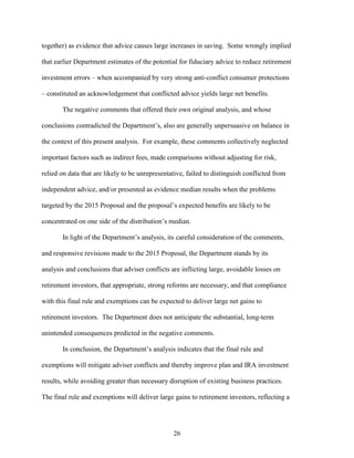 26
together) as evidence that advice causes large increases in saving. Some wrongly implied
that earlier Department estimates of the potential for fiduciary advice to reduce retirement
investment errors – when accompanied by very strong anti-conflict consumer protections
– constituted an acknowledgement that conflicted advice yields large net benefits.
The negative comments that offered their own original analysis, and whose
conclusions contradicted the Department’s, also are generally unpersuasive on balance in
the context of this present analysis. For example, these comments collectively neglected
important factors such as indirect fees, made comparisons without adjusting for risk,
relied on data that are likely to be unrepresentative, failed to distinguish conflicted from
independent advice, and/or presented as evidence median results when the problems
targeted by the 2015 Proposal and the proposal’s expected benefits are likely to be
concentrated on one side of the distribution’s median.
In light of the Department’s analysis, its careful consideration of the comments,
and responsive revisions made to the 2015 Proposal, the Department stands by its
analysis and conclusions that adviser conflicts are inflicting large, avoidable losses on
retirement investors, that appropriate, strong reforms are necessary, and that compliance
with this final rule and exemptions can be expected to deliver large net gains to
retirement investors. The Department does not anticipate the substantial, long-term
unintended consequences predicted in the negative comments.
In conclusion, the Department’s analysis indicates that the final rule and
exemptions will mitigate adviser conflicts and thereby improve plan and IRA investment
results, while avoiding greater than necessary disruption of existing business practices.
The final rule and exemptions will deliver large gains to retirement investors, reflecting a
 