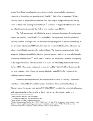 29
granted if the Department finds the exemption to be in the interests of plan participants,
protective of their rights, and administratively feasible.11
When fiduciaries violate ERISA’s
fiduciary duties or the prohibited transaction rules, they may be held personally liable for any
losses to the investor resulting from the breach.12
Violations of the prohibited transaction rules
are subject to excise taxes under the Code or civil penalties under ERISA.13
The Code also protects individuals who save for retirement through tax-favored accounts
that are not generally covered by ERISA, such as IRAs, through a more limited regulation of
fiduciary conduct. Although ERISA’s statutory fiduciary obligations of prudence and loyalty do
not govern the fiduciaries of IRAs and other plans not covered by ERISA, these fiduciaries are
subject to prohibited transaction rules under the Code. The statutory exemptions in the Code
apply and the Department of Labor has been given the statutory authority to grant administrative
exemptions under the Code.14
In this context, however, the sole statutory sanction for engaging
in the illegal transactions is the assessment of an excise tax enforced by the Internal Revenue
Service (IRS). Thus, unlike participants in plans covered by Title I of ERISA, IRA owners do
not have a statutory right to bring suit against fiduciaries under ERISA for violation of the
prohibited transaction rules.
Under this statutory framework, the determination of who is a “fiduciary” is of central
importance. Many of ERISA’s and the Code’s protections, duties, and liabilities hinge on
fiduciary status. In relevant part, section 3(21)(A) of ERISA provides that a person is a fiduciary
with respect to a plan to the extent he or she (i) exercises any discretionary authority or
11
ERISA section 408 and Code section 4975.
12
ERISA section 409; see also ERISA section 405.
13
Code section 4975 and ERISA section 502(i).
14
Under Reorganization Plan No. 4 of 1978, 5 U.S.C. App. 1, 92 Stat. 3790, the authority of the Secretary of the
Treasury to issue regulations, rulings, opinions, and exemptions under section 4975 of the Code has been
transferred, with certain exceptions not here relevant, to the Secretary of Labor.
 