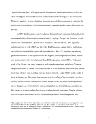 3
“prohibited transactions,” which pose special dangers to the security of retirement, health, and
other benefit plans because of fiduciaries’ conflicts of interest with respect to the transactions.
Under this regulatory structure, fiduciary status and responsibilities are central to protecting the
public interest in the integrity of retirement and other important benefits, many of which are tax-
favored.
In 1975, the Department issued regulations that significantly narrowed the breadth of the
statutory definition of fiduciary investment advice by creating a five-part test that must, in each
instance, be satisfied before a person can be treated as a fiduciary adviser. This regulatory
definition applies to both ERISA and the Code. The Department created the five-part test in a
very different context and investment advice marketplace. The 1975 regulation was adopted
prior to the existence of participant-directed 401(k) plans, the widespread use of IRAs, and the
now commonplace rollover of plan assets from ERISA-protected plans to IRAs. Today, as a
result of the five-part test, many investment professionals, consultants, and advisers1
have no
obligation to adhere to ERISA’s fiduciary standards or to the prohibited transaction rules, despite
the critical role they play in guiding plan and IRA investments. Under ERISA and the Code, if
these advisers are not fiduciaries, they may operate with conflicts of interest that they need not
disclose and have limited liability under federal pension law for any harms resulting from the
advice they provide. Non-fiduciaries may give imprudent and disloyal advice; steer plans and
IRA owners to investments based on their own, rather than their customers’ financial interests;
and act on conflicts of interest in ways that would be prohibited if the same persons were
1
By using the term “adviser,” the Department does not intend to refer only to investment advisers registered under
the Investment Advisers Act of 1940 or under state law. For example, as used herein, an adviser can be an
individual or entity who is, among other things, a representative of a registered investment adviser, a bank or similar
financial institution, an insurance company, or a broker-dealer.
 