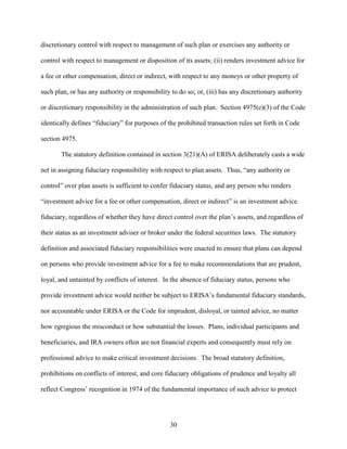 30
discretionary control with respect to management of such plan or exercises any authority or
control with respect to management or disposition of its assets; (ii) renders investment advice for
a fee or other compensation, direct or indirect, with respect to any moneys or other property of
such plan, or has any authority or responsibility to do so; or, (iii) has any discretionary authority
or discretionary responsibility in the administration of such plan. Section 4975(e)(3) of the Code
identically defines “fiduciary” for purposes of the prohibited transaction rules set forth in Code
section 4975.
The statutory definition contained in section 3(21)(A) of ERISA deliberately casts a wide
net in assigning fiduciary responsibility with respect to plan assets. Thus, “any authority or
control” over plan assets is sufficient to confer fiduciary status, and any person who renders
“investment advice for a fee or other compensation, direct or indirect” is an investment advice
fiduciary, regardless of whether they have direct control over the plan’s assets, and regardless of
their status as an investment adviser or broker under the federal securities laws. The statutory
definition and associated fiduciary responsibilities were enacted to ensure that plans can depend
on persons who provide investment advice for a fee to make recommendations that are prudent,
loyal, and untainted by conflicts of interest. In the absence of fiduciary status, persons who
provide investment advice would neither be subject to ERISA’s fundamental fiduciary standards,
nor accountable under ERISA or the Code for imprudent, disloyal, or tainted advice, no matter
how egregious the misconduct or how substantial the losses. Plans, individual participants and
beneficiaries, and IRA owners often are not financial experts and consequently must rely on
professional advice to make critical investment decisions. The broad statutory definition,
prohibitions on conflicts of interest, and core fiduciary obligations of prudence and loyalty all
reflect Congress’ recognition in 1974 of the fundamental importance of such advice to protect
 