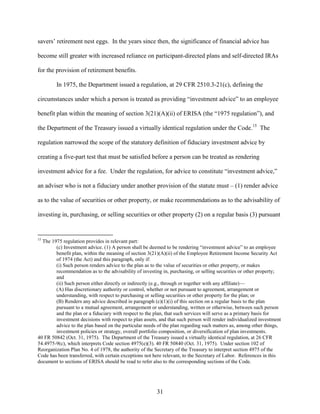 31
savers’ retirement nest eggs. In the years since then, the significance of financial advice has
become still greater with increased reliance on participant-directed plans and self-directed IRAs
for the provision of retirement benefits.
In 1975, the Department issued a regulation, at 29 CFR 2510.3-21(c), defining the
circumstances under which a person is treated as providing “investment advice” to an employee
benefit plan within the meaning of section 3(21)(A)(ii) of ERISA (the “1975 regulation”), and
the Department of the Treasury issued a virtually identical regulation under the Code.15
The
regulation narrowed the scope of the statutory definition of fiduciary investment advice by
creating a five-part test that must be satisfied before a person can be treated as rendering
investment advice for a fee. Under the regulation, for advice to constitute “investment advice,”
an adviser who is not a fiduciary under another provision of the statute must – (1) render advice
as to the value of securities or other property, or make recommendations as to the advisability of
investing in, purchasing, or selling securities or other property (2) on a regular basis (3) pursuant
15
The 1975 regulation provides in relevant part:
(c) Investment advice. (1) A person shall be deemed to be rendering “investment advice” to an employee
benefit plan, within the meaning of section 3(21)(A)(ii) of the Employee Retirement Income Security Act
of 1974 (the Act) and this paragraph, only if:
(i) Such person renders advice to the plan as to the value of securities or other property, or makes
recommendation as to the advisability of investing in, purchasing, or selling securities or other property;
and
(ii) Such person either directly or indirectly (e.g., through or together with any affiliate)—
(A) Has discretionary authority or control, whether or not pursuant to agreement, arrangement or
understanding, with respect to purchasing or selling securities or other property for the plan; or
(B) Renders any advice described in paragraph (c)(1)(i) of this section on a regular basis to the plan
pursuant to a mutual agreement, arrangement or understanding, written or otherwise, between such person
and the plan or a fiduciary with respect to the plan, that such services will serve as a primary basis for
investment decisions with respect to plan assets, and that such person will render individualized investment
advice to the plan based on the particular needs of the plan regarding such matters as, among other things,
investment policies or strategy, overall portfolio composition, or diversification of plan investments.
40 FR 50842 (Oct. 31, 1975). The Department of the Treasury issued a virtually identical regulation, at 26 CFR
54.4975-9(c), which interprets Code section 4975(e)(3). 40 FR 50840 (Oct. 31, 1975). Under section 102 of
Reorganization Plan No. 4 of 1978, the authority of the Secretary of the Treasury to interpret section 4975 of the
Code has been transferred, with certain exceptions not here relevant, to the Secretary of Labor. References in this
document to sections of ERISA should be read to refer also to the corresponding sections of the Code.
 