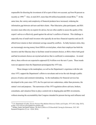 33
responsible for directing the investment of all or part of their own account, up from 86 percent as
recently as 1999.18
Also, in mid-2015, more than 40 million households owned IRAs.19
At the
same time, the variety and complexity of financial products have increased, widening the
information gap between advisers and their clients. Plan fiduciaries, plan participants, and IRA
investors must often rely on experts for advice, but are often unable to assess the quality of the
expert’s advice or effectively guard against the adviser’s conflicts of interest. This challenge is
especially true of small retail investors who typically do not have financial expertise and can ill-
afford lower returns to their retirement savings caused by conflicts. As baby boomers retire, they
are increasingly moving money from ERISA-covered plans, where their employer has both the
incentive and the fiduciary duty to facilitate sound investment choices, to IRAs where both good
and bad investment choices are myriad and advice that is conflicted is commonplace. As noted
above, these rollovers are expected to approach $2.4 trillion over the next 5 years. These trends
were not apparent when the Department promulgated the 1975 rule.
These changes in the marketplace, as well as the Department’s experience with the rule
since 1975, support the Department’s efforts to reevaluate and revise the rule through a public
process of notice and comment rulemaking. As the marketplace for financial services has
developed in the years since 1975, the five-part test now undermines, rather than promotes, the
statute’s text and purposes. The narrowness of the 1975 regulation allows advisers, brokers,
consultants, and valuation firms to play a central role in shaping plan and IRA investments,
without ensuring the accountability that Congress intended for persons having such influence and
18
U.S. Department of Labor, Private Pension Plan Bulletin Historical Tables and Graphs, 1975-2013, (Sep. 2015),
at http://www.dol.gov/ebsa/pdf/historicaltables.pdf.
19
Holden, Sarah, and Daniel Schrass. The Role of IRAs in US Households' Saving for Retirement, 2015. ICI
Research Perspective 22, no. 1 (Feb. 2016).
 