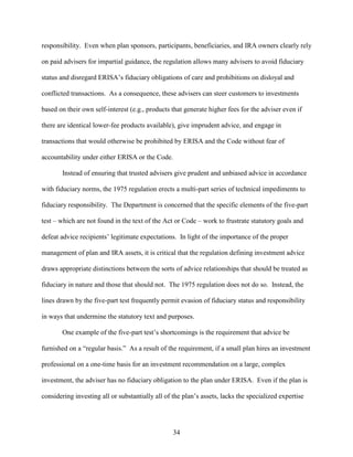 34
responsibility. Even when plan sponsors, participants, beneficiaries, and IRA owners clearly rely
on paid advisers for impartial guidance, the regulation allows many advisers to avoid fiduciary
status and disregard ERISA’s fiduciary obligations of care and prohibitions on disloyal and
conflicted transactions. As a consequence, these advisers can steer customers to investments
based on their own self-interest (e.g., products that generate higher fees for the adviser even if
there are identical lower-fee products available), give imprudent advice, and engage in
transactions that would otherwise be prohibited by ERISA and the Code without fear of
accountability under either ERISA or the Code.
Instead of ensuring that trusted advisers give prudent and unbiased advice in accordance
with fiduciary norms, the 1975 regulation erects a multi-part series of technical impediments to
fiduciary responsibility. The Department is concerned that the specific elements of the five-part
test – which are not found in the text of the Act or Code – work to frustrate statutory goals and
defeat advice recipients’ legitimate expectations. In light of the importance of the proper
management of plan and IRA assets, it is critical that the regulation defining investment advice
draws appropriate distinctions between the sorts of advice relationships that should be treated as
fiduciary in nature and those that should not. The 1975 regulation does not do so. Instead, the
lines drawn by the five-part test frequently permit evasion of fiduciary status and responsibility
in ways that undermine the statutory text and purposes.
One example of the five-part test’s shortcomings is the requirement that advice be
furnished on a “regular basis.” As a result of the requirement, if a small plan hires an investment
professional on a one-time basis for an investment recommendation on a large, complex
investment, the adviser has no fiduciary obligation to the plan under ERISA. Even if the plan is
considering investing all or substantially all of the plan’s assets, lacks the specialized expertise
 