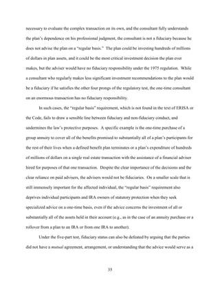 35
necessary to evaluate the complex transaction on its own, and the consultant fully understands
the plan’s dependence on his professional judgment, the consultant is not a fiduciary because he
does not advise the plan on a “regular basis.” The plan could be investing hundreds of millions
of dollars in plan assets, and it could be the most critical investment decision the plan ever
makes, but the adviser would have no fiduciary responsibility under the 1975 regulation. While
a consultant who regularly makes less significant investment recommendations to the plan would
be a fiduciary if he satisfies the other four prongs of the regulatory test, the one-time consultant
on an enormous transaction has no fiduciary responsibility.
In such cases, the “regular basis” requirement, which is not found in the text of ERISA or
the Code, fails to draw a sensible line between fiduciary and non-fiduciary conduct, and
undermines the law’s protective purposes. A specific example is the one-time purchase of a
group annuity to cover all of the benefits promised to substantially all of a plan’s participants for
the rest of their lives when a defined benefit plan terminates or a plan’s expenditure of hundreds
of millions of dollars on a single real estate transaction with the assistance of a financial adviser
hired for purposes of that one transaction. Despite the clear importance of the decisions and the
clear reliance on paid advisers, the advisers would not be fiduciaries. On a smaller scale that is
still immensely important for the affected individual, the “regular basis” requirement also
deprives individual participants and IRA owners of statutory protection when they seek
specialized advice on a one-time basis, even if the advice concerns the investment of all or
substantially all of the assets held in their account (e.g., as in the case of an annuity purchase or a
rollover from a plan to an IRA or from one IRA to another).
Under the five-part test, fiduciary status can also be defeated by arguing that the parties
did not have a mutual agreement, arrangement, or understanding that the advice would serve as a
 