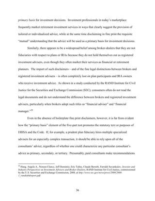 36
primary basis for investment decisions. Investment professionals in today’s marketplace
frequently market retirement investment services in ways that clearly suggest the provision of
tailored or individualized advice, while at the same time disclaiming in fine print the requisite
“mutual” understanding that the advice will be used as a primary basis for investment decisions.
Similarly, there appears to be a widespread belief among broker-dealers that they are not
fiduciaries with respect to plans or IRAs because they do not hold themselves out as registered
investment advisers, even though they often market their services as financial or retirement
planners. The import of such disclaimers – and of the fine legal distinctions between brokers and
registered investment advisers – is often completely lost on plan participants and IRA owners
who receive investment advice. As shown in a study conducted by the RAND Institute for Civil
Justice for the Securities and Exchange Commission (SEC), consumers often do not read the
legal documents and do not understand the difference between brokers and registered investment
advisers, particularly when brokers adopt such titles as “financial adviser” and “financial
manager.”20
Even in the absence of boilerplate fine print disclaimers, however, it is far from evident
how the “primary basis” element of the five-part test promotes the statutory text or purposes of
ERISA and the Code. If, for example, a prudent plan fiduciary hires multiple specialized
advisers for an especially complex transaction, it should be able to rely upon all of the
consultants’ advice, regardless of whether one could characterize any particular consultant’s
advice as primary, secondary, or tertiary. Presumably, paid consultants make recommendations
20
Hung, Angela A., Noreen Clancy, Jeff Dominitz, Eric Talley, Claude Berrebi, Farrukh Suvankulov, Investor and
Industry Perspectives on Investment Advisers and Broker-Dealers, RAND Institute for Civil Justice, commissioned
by the U.S. Securities and Exchange Commission, 2008, at http://www.sec.gov/news/press/2008/2008-
1_randiabdreport.pdf.
 