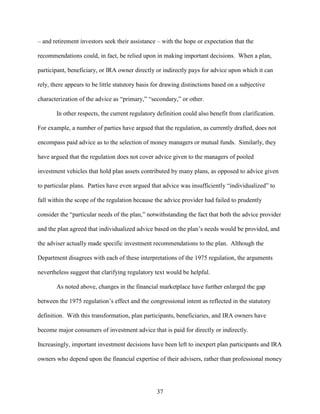 37
– and retirement investors seek their assistance – with the hope or expectation that the
recommendations could, in fact, be relied upon in making important decisions. When a plan,
participant, beneficiary, or IRA owner directly or indirectly pays for advice upon which it can
rely, there appears to be little statutory basis for drawing distinctions based on a subjective
characterization of the advice as “primary,” “secondary,” or other.
In other respects, the current regulatory definition could also benefit from clarification.
For example, a number of parties have argued that the regulation, as currently drafted, does not
encompass paid advice as to the selection of money managers or mutual funds. Similarly, they
have argued that the regulation does not cover advice given to the managers of pooled
investment vehicles that hold plan assets contributed by many plans, as opposed to advice given
to particular plans. Parties have even argued that advice was insufficiently “individualized” to
fall within the scope of the regulation because the advice provider had failed to prudently
consider the “particular needs of the plan,” notwithstanding the fact that both the advice provider
and the plan agreed that individualized advice based on the plan’s needs would be provided, and
the adviser actually made specific investment recommendations to the plan. Although the
Department disagrees with each of these interpretations of the 1975 regulation, the arguments
nevertheless suggest that clarifying regulatory text would be helpful.
As noted above, changes in the financial marketplace have further enlarged the gap
between the 1975 regulation’s effect and the congressional intent as reflected in the statutory
definition. With this transformation, plan participants, beneficiaries, and IRA owners have
become major consumers of investment advice that is paid for directly or indirectly.
Increasingly, important investment decisions have been left to inexpert plan participants and IRA
owners who depend upon the financial expertise of their advisers, rather than professional money
 