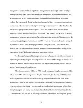 38
managers who have the technical expertise to manage investments independently. In today’s
marketplace, many of the consultants and advisers who provide investment-related advice and
recommendations receive compensation from the financial institutions whose investment
products they recommend. This gives the consultants and advisers a strong reason, conscious or
unconscious, to favor investments that provide them greater compensation rather than those that
may be most appropriate for the participants. Unless they are fiduciaries, however, these
consultants and advisers are free under ERISA and the Code, not only to receive such conflicted
compensation, but also to act on their conflicts of interest to the detriment of their customers. In
addition, plans, participants, beneficiaries, and IRA owners now have a much greater variety of
investments to choose from, creating a greater need for expert advice. Consolidation of the
financial services industry and innovations in compensation arrangements have multiplied the
opportunities for self-dealing and reduced the transparency of fees.
The absence of adequate fiduciary protections and safeguards is especially problematic in
light of the growth of participant-directed plans and self-directed IRAs, the gap in expertise and
information between advisers and the customers who depend upon them for guidance, and the
advisers’ significant conflicts of interest.
When Congress enacted ERISA in 1974, it made a judgment that plan advisers should be
subject to ERISA’s fiduciary regime and that plan participants, beneficiaries, and IRA owners
should be protected from conflicted transactions by the prohibited transaction rules. More
fundamentally, however, the statutory language was designed to cover a much broader category
of persons who provide fiduciary investment advice based on their functions and to limit their
ability to engage in self-dealing and other conflicts of interest than is currently reflected in the
1975 regulation’s five-part test. While many advisers are committed to providing high-quality
 