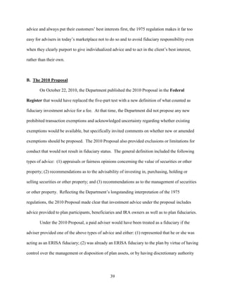 39
advice and always put their customers’ best interests first, the 1975 regulation makes it far too
easy for advisers in today’s marketplace not to do so and to avoid fiduciary responsibility even
when they clearly purport to give individualized advice and to act in the client’s best interest,
rather than their own.
B. The 2010 Proposal
On October 22, 2010, the Department published the 2010 Proposal in the Federal
Register that would have replaced the five-part test with a new definition of what counted as
fiduciary investment advice for a fee. At that time, the Department did not propose any new
prohibited transaction exemptions and acknowledged uncertainty regarding whether existing
exemptions would be available, but specifically invited comments on whether new or amended
exemptions should be proposed. The 2010 Proposal also provided exclusions or limitations for
conduct that would not result in fiduciary status. The general definition included the following
types of advice: (1) appraisals or fairness opinions concerning the value of securities or other
property; (2) recommendations as to the advisability of investing in, purchasing, holding or
selling securities or other property; and (3) recommendations as to the management of securities
or other property. Reflecting the Department’s longstanding interpretation of the 1975
regulations, the 2010 Proposal made clear that investment advice under the proposal includes
advice provided to plan participants, beneficiaries and IRA owners as well as to plan fiduciaries.
Under the 2010 Proposal, a paid adviser would have been treated as a fiduciary if the
adviser provided one of the above types of advice and either: (1) represented that he or she was
acting as an ERISA fiduciary; (2) was already an ERISA fiduciary to the plan by virtue of having
control over the management or disposition of plan assets, or by having discretionary authority
 
