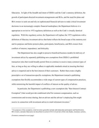 4
fiduciaries. In light of the breadth and intent of ERISA and the Code’s statutory definition, the
growth of participant-directed investment arrangements and IRAs, and the need for plans and
IRA owners to seek out and rely on sophisticated financial advisers to make critical investment
decisions in an increasingly complex financial marketplace, the Department believes it is
appropriate to revisit its 1975 regulatory definition as well as the Code’s virtually identical
regulation. With this regulatory action, the Department will replace the 1975 regulations with a
definition of fiduciary investment advice that better reflects the broad scope of the statutory text
and its purposes and better protects plans, participants, beneficiaries, and IRA owners from
conflicts of interest, imprudence, and disloyalty.
The Department has also sought to preserve beneficial business models for delivery of
investment advice by separately publishing new exemptions from ERISA’s prohibited
transaction rules that would broadly permit firms to continue to receive many common types of
fees, as long as they are willing to adhere to applicable standards aimed at ensuring that their
advice is impartial and in the best interest of their customers. Rather than create a highly
prescriptive set of transaction-specific exemptions, the Department instead is publishing
exemptions that flexibly accommodate a wide range of current types of compensation practices,
while minimizing the harmful impact of conflicts of interest on the quality of advice.
In particular, the Department is publishing a new exemption (the “Best Interest Contract
Exemption”) that would provide conditional relief for common compensation, such as
commissions and revenue sharing, that an adviser and the adviser’s employing firm might
receive in connection with investment advice to retail retirement investors.2
2
For purposes of the exemption, retail investors generally include individual plan participants and beneficiaries,
IRA owners, and plan fiduciaries not described in section 2510.3-21(c)(1)(i) of this rule (banks, insurance carriers,
(Footnote continued on next page)
 