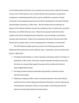 40
over the administration of the plan; (3) was already an investment adviser under the Investment
Advisers Act of 1940 (Advisers Act); or (4) provided the advice pursuant to an agreement,
arrangement or understanding that the advice may be considered in connection with plan
investment or asset management decisions and would be individualized to the needs of the plan,
plan participant or beneficiary, or IRA owner. The 2010 Proposal also provided that, for
purposes of the fiduciary definition, relevant fees included any direct or indirect fees received by
the adviser or an affiliate from any source. Direct fees are payments made by the advice
recipient to the adviser including transaction-based fees, such as brokerage, mutual fund or
insurance sales commissions. Indirect fees are payments to the adviser from any source other
than the advice recipient such as revenue sharing payments with respect to a mutual fund.
The 2010 Proposal included specific provisions for the following actions that the
Department believed should not result in fiduciary status. In particular, a person would not have
become a fiduciary by—
1. Providing recommendations as a seller or purchaser with interests adverse to the plan, its
participants, or IRA owners, if the advice recipient reasonably should have known that
the adviser was not providing impartial investment advice and the adviser had not
acknowledged fiduciary status.
2. Providing investment education information and materials in connection with an
individual account plan.
3. Marketing or making available a menu of investment alternatives that a plan fiduciary
could choose from, and providing general financial information to assist in selecting and
monitoring those investments, if these activities include a written disclosure that the
adviser was not providing impartial investment advice.
 