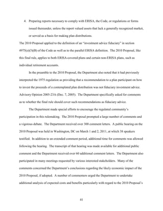 41
4. Preparing reports necessary to comply with ERISA, the Code, or regulations or forms
issued thereunder, unless the report valued assets that lack a generally recognized market,
or served as a basis for making plan distributions.
The 2010 Proposal applied to the definition of an “investment advice fiduciary” in section
4975(e)(3)(B) of the Code as well as to the parallel ERISA definition. The 2010 Proposal, like
this final rule, applies to both ERISA-covered plans and certain non-ERISA plans, such as
individual retirement accounts.
In the preamble to the 2010 Proposal, the Department also noted that it had previously
interpreted the 1975 regulation as providing that a recommendation to a plan participant on how
to invest the proceeds of a contemplated plan distribution was not fiduciary investment advice.
Advisory Opinion 2005-23A (Dec. 7, 2005). The Department specifically asked for comments
as to whether the final rule should cover such recommendations as fiduciary advice.
The Department made special efforts to encourage the regulated community’s
participation in this rulemaking. The 2010 Proposal prompted a large number of comments and
a vigorous debate. The Department received over 300 comment letters. A public hearing on the
2010 Proposal was held in Washington, DC on March 1 and 2, 2011, at which 38 speakers
testified. In addition to an extended comment period, additional time for comments was allowed
following the hearing. The transcript of that hearing was made available for additional public
comment and the Department received over 60 additional comment letters. The Department also
participated in many meetings requested by various interested stakeholders. Many of the
comments concerned the Department’s conclusions regarding the likely economic impact of the
2010 Proposal, if adopted. A number of commenters urged the Department to undertake
additional analysis of expected costs and benefits particularly with regard to the 2010 Proposal’s
 