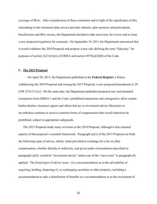42
coverage of IRAs. After consideration of these comments and in light of the significance of this
rulemaking to the retirement plan service provider industry, plan sponsors and participants,
beneficiaries and IRA owners, the Department decided to take more time for review and to issue
a new proposed regulation for comment. On September 19, 2011 the Department announced that
it would withdraw the 2010 Proposal and propose a new rule defining the term “fiduciary” for
purposes of section 3(21)(A)(ii) of ERISA and section 4975(e)(3)(B) of the Code.
C. The 2015 Proposal
On April 20, 2015, the Department published in the Federal Register a Notice
withdrawing the 2010 Proposal and issuing the 2015 Proposal, a new proposed amendment to 29
CFR 2510.3-21(c). On the same date, the Department published proposed new and amended
exemptions from ERISA’s and the Code’s prohibited transaction rules designed to allow certain
broker-dealers, insurance agents and others that act as investment advice fiduciaries to
nevertheless continue to receive common forms of compensation that would otherwise be
prohibited, subject to appropriate safeguards.
The 2015 Proposal made many revisions to the 2010 Proposal, although it also retained
aspects of that proposal’s essential framework. Paragraph (a)(1) of the 2015 Proposal set forth
the following types of advice, which, when provided in exchange for a fee or other
compensation, whether directly or indirectly, and given under circumstances described in
paragraph (a)(2), would be “investment advice” unless one of the “carve-outs” in paragraph (b)
applied. The listed types of advice were—(i) a recommendation as to the advisability of
acquiring, holding, disposing of, or exchanging securities or other property, including a
recommendation to take a distribution of benefits or a recommendation as to the investment of
 