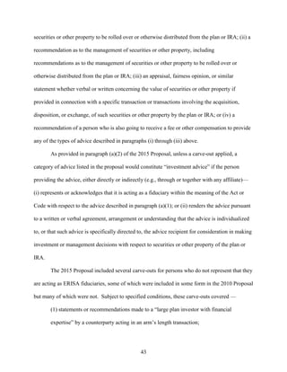 43
securities or other property to be rolled over or otherwise distributed from the plan or IRA; (ii) a
recommendation as to the management of securities or other property, including
recommendations as to the management of securities or other property to be rolled over or
otherwise distributed from the plan or IRA; (iii) an appraisal, fairness opinion, or similar
statement whether verbal or written concerning the value of securities or other property if
provided in connection with a specific transaction or transactions involving the acquisition,
disposition, or exchange, of such securities or other property by the plan or IRA; or (iv) a
recommendation of a person who is also going to receive a fee or other compensation to provide
any of the types of advice described in paragraphs (i) through (iii) above.
As provided in paragraph (a)(2) of the 2015 Proposal, unless a carve-out applied, a
category of advice listed in the proposal would constitute “investment advice” if the person
providing the advice, either directly or indirectly (e.g., through or together with any affiliate)—
(i) represents or acknowledges that it is acting as a fiduciary within the meaning of the Act or
Code with respect to the advice described in paragraph (a)(1); or (ii) renders the advice pursuant
to a written or verbal agreement, arrangement or understanding that the advice is individualized
to, or that such advice is specifically directed to, the advice recipient for consideration in making
investment or management decisions with respect to securities or other property of the plan or
IRA.
The 2015 Proposal included several carve-outs for persons who do not represent that they
are acting as ERISA fiduciaries, some of which were included in some form in the 2010 Proposal
but many of which were not. Subject to specified conditions, these carve-outs covered ––
(1) statements or recommendations made to a “large plan investor with financial
expertise” by a counterparty acting in an arm’s length transaction;
 