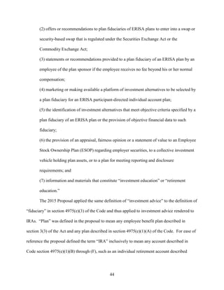 44
(2) offers or recommendations to plan fiduciaries of ERISA plans to enter into a swap or
security-based swap that is regulated under the Securities Exchange Act or the
Commodity Exchange Act;
(3) statements or recommendations provided to a plan fiduciary of an ERISA plan by an
employee of the plan sponsor if the employee receives no fee beyond his or her normal
compensation;
(4) marketing or making available a platform of investment alternatives to be selected by
a plan fiduciary for an ERISA participant-directed individual account plan;
(5) the identification of investment alternatives that meet objective criteria specified by a
plan fiduciary of an ERISA plan or the provision of objective financial data to such
fiduciary;
(6) the provision of an appraisal, fairness opinion or a statement of value to an Employee
Stock Ownership Plan (ESOP) regarding employer securities, to a collective investment
vehicle holding plan assets, or to a plan for meeting reporting and disclosure
requirements; and
(7) information and materials that constitute “investment education” or “retirement
education.”
The 2015 Proposal applied the same definition of “investment advice” to the definition of
“fiduciary” in section 4975(e)(3) of the Code and thus applied to investment advice rendered to
IRAs. “Plan” was defined in the proposal to mean any employee benefit plan described in
section 3(3) of the Act and any plan described in section 4975(e)(1)(A) of the Code. For ease of
reference the proposal defined the term “IRA” inclusively to mean any account described in
Code section 4975(e)(1)(B) through (F), such as an individual retirement account described
 