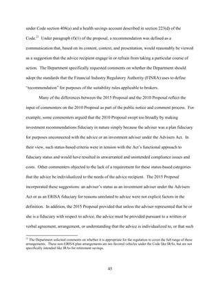 45
under Code section 408(a) and a health savings account described in section 223(d) of the
Code.21
Under paragraph (f)(1) of the proposal, a recommendation was defined as a
communication that, based on its content, context, and presentation, would reasonably be viewed
as a suggestion that the advice recipient engage in or refrain from taking a particular course of
action. The Department specifically requested comments on whether the Department should
adopt the standards that the Financial Industry Regulatory Authority (FINRA) uses to define
“recommendation” for purposes of the suitability rules applicable to brokers.
Many of the differences between the 2015 Proposal and the 2010 Proposal reflect the
input of commenters on the 2010 Proposal as part of the public notice and comment process. For
example, some commenters argued that the 2010 Proposal swept too broadly by making
investment recommendations fiduciary in nature simply because the adviser was a plan fiduciary
for purposes unconnected with the advice or an investment adviser under the Advisers Act. In
their view, such status-based criteria were in tension with the Act’s functional approach to
fiduciary status and would have resulted in unwarranted and unintended compliance issues and
costs. Other commenters objected to the lack of a requirement for these status-based categories
that the advice be individualized to the needs of the advice recipient. The 2015 Proposal
incorporated these suggestions: an adviser’s status as an investment adviser under the Advisers
Act or as an ERISA fiduciary for reasons unrelated to advice were not explicit factors in the
definition. In addition, the 2015 Proposal provided that unless the adviser represented that he or
she is a fiduciary with respect to advice, the advice must be provided pursuant to a written or
verbal agreement, arrangement, or understanding that the advice is individualized to, or that such
21
The Department solicited comments on whether it is appropriate for the regulation to cover the full range of these
arrangements. These non-ERISA plan arrangements are tax-favored vehicles under the Code like IRAs, but are not
specifically intended like IRAs for retirement savings.
 