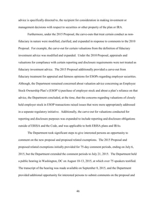 46
advice is specifically directed to, the recipient for consideration in making investment or
management decisions with respect to securities or other property of the plan or IRA.
Furthermore, under the 2015 Proposal, the carve-outs that treat certain conduct as non-
fiduciary in nature were modified, clarified, and expanded in response to comments to the 2010
Proposal. For example, the carve-out for certain valuations from the definition of fiduciary
investment advice was modified and expanded. Under the 2010 Proposal, appraisals and
valuations for compliance with certain reporting and disclosure requirements were not treated as
fiduciary investment advice. The 2015 Proposal additionally provided a carve-out from
fiduciary treatment for appraisal and fairness opinions for ESOPs regarding employer securities.
Although, the Department remained concerned about valuation advice concerning an Employee
Stock Ownership Plan’s (ESOP’s) purchase of employer stock and about a plan’s reliance on that
advice, the Department concluded, at the time, that the concerns regarding valuations of closely
held employer stock in ESOP transactions raised issues that were more appropriately addressed
in a separate regulatory initiative. Additionally, the carve-out for valuations conducted for
reporting and disclosure purposes was expanded to include reporting and disclosure obligations
outside of ERISA and the Code, and was applicable to both ERISA plans and IRAs.
The Department took significant steps to give interested persons an opportunity to
comment on the new proposal and proposed related exemptions. The 2015 Proposal and
proposed related exemptions initially provided for 75-day comment periods, ending on July 6,
2015, but the Department extended the comment periods to July 21, 2015. The Department held
a public hearing in Washington, DC on August 10-13, 2015, at which over 75 speakers testified.
The transcript of the hearing was made available on September 8, 2015, and the Department
provided additional opportunity for interested persons to submit comments on the proposal and
 