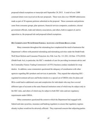 47
proposed related exemptions or transcript until September 24, 2015. A total of over 3,000
comment letters were received on the new proposals. There were also over 300,000 submissions
made as part of 30 separate petitions submitted on the proposal. These comments and petitions
came from consumer groups, plan sponsors, financial services companies, academics, elected
government officials, trade and industry associations, and others, both in support of, and in
opposition to, the proposed rule and proposed related exemptions.
III. COORDINATION WITH OTHER FEDERAL AGENCIES AND OTHER REGULATORS
Many comments throughout the rulemaking have emphasized the need to harmonize the
Department’s efforts with potential rulemaking and rulemaking activities under the Dodd-Frank
Wall Street Reform and Consumer Protection Act, Pub. Law No. 111-203, 124 Stat. 1376 (2010)
(Dodd-Frank Act), in particular, the SEC’s standards of care for providing investment advice and
the Commodity Futures Trading Commission’s (CFTC) business conduct standards for swap
dealers. In addition, some commenters questioned the adequacy of coordination with other
agencies regarding IRA products and services in particular. They argued that subjecting SEC-
regulated investment advisers and broker-dealers to a special set of ERISA rules for plans and
IRAs could lead to additional costs and complexities for individuals who may have several
different types of accounts at the same financial institution some of which may be subject only to
the SEC rules, and others of which may be subject to both SEC rules and new regulatory
requirements under ERISA.
Other commenters questioned the extent to which the Department had engaged with
federal and state securities, insurance and banking regulators to ensure that regulatory regimes
already in place would not be adversely affected. They expressed concern that subjecting parties
 