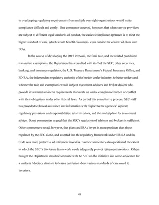48
to overlapping regulatory requirements from multiple oversight organizations would make
compliance difficult and costly. One commenter asserted, however, that when service providers
are subject to different legal standards of conduct, the easiest compliance approach is to meet the
higher standard of care, which would benefit consumers, even outside the context of plans and
IRAs.
In the course of developing the 2015 Proposal, the final rule, and the related prohibited
transaction exemptions, the Department has consulted with staff of the SEC; other securities,
banking, and insurance regulators, the U.S. Treasury Department’s Federal Insurance Office, and
FINRA, the independent regulatory authority of the broker-dealer industry, to better understand
whether the rule and exemptions would subject investment advisers and broker-dealers who
provide investment advice to requirements that create an undue compliance burden or conflict
with their obligations under other federal laws. As part of this consultative process, SEC staff
has provided technical assistance and information with respect to the agencies’ separate
regulatory provisions and responsibilities, retail investors, and the marketplace for investment
advice. Some commenters argued that the SEC’s regulation of advisers and brokers is sufficient.
Other commenters noted, however, that plans and IRAs invest in more products than those
regulated by the SEC alone, and asserted that the regulatory framework under ERISA and the
Code was more protective of retirement investors. Some commenters also questioned the extent
to which the SEC’s disclosure framework would adequately protect retirement investors. Others
thought the Department should coordinate with the SEC on the initiative and some advocated for
a uniform fiduciary standard to lessen confusion about various standards of care owed to
investors.
 