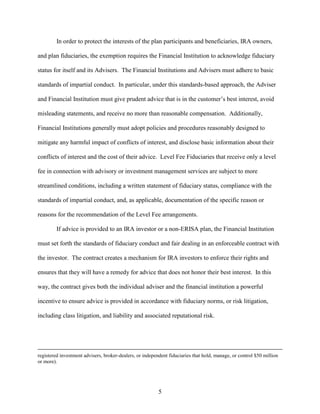 5
In order to protect the interests of the plan participants and beneficiaries, IRA owners,
and plan fiduciaries, the exemption requires the Financial Institution to acknowledge fiduciary
status for itself and its Advisers. The Financial Institutions and Advisers must adhere to basic
standards of impartial conduct. In particular, under this standards-based approach, the Adviser
and Financial Institution must give prudent advice that is in the customer’s best interest, avoid
misleading statements, and receive no more than reasonable compensation. Additionally,
Financial Institutions generally must adopt policies and procedures reasonably designed to
mitigate any harmful impact of conflicts of interest, and disclose basic information about their
conflicts of interest and the cost of their advice. Level Fee Fiduciaries that receive only a level
fee in connection with advisory or investment management services are subject to more
streamlined conditions, including a written statement of fiduciary status, compliance with the
standards of impartial conduct, and, as applicable, documentation of the specific reason or
reasons for the recommendation of the Level Fee arrangements.
If advice is provided to an IRA investor or a non-ERISA plan, the Financial Institution
must set forth the standards of fiduciary conduct and fair dealing in an enforceable contract with
the investor. The contract creates a mechanism for IRA investors to enforce their rights and
ensures that they will have a remedy for advice that does not honor their best interest. In this
way, the contract gives both the individual adviser and the financial institution a powerful
incentive to ensure advice is provided in accordance with fiduciary norms, or risk litigation,
including class litigation, and liability and associated reputational risk.
registered investment advisers, broker-dealers, or independent fiduciaries that hold, manage, or control $50 million
or more).
 