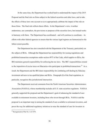 50
At the same time, the Department has worked hard to understand the impact of the 2015
Proposal and the final rule on firms subject to the federal securities and other laws, and to take
the effects of those laws into account so as to appropriately calibrate the impact of the rule on
those firms. The final rule reflects these efforts. In the Department’s view, it neither
undermines, nor contradicts, the provisions or purposes of the securities laws, but instead works
in harmony with them. The Department has coordinated – and will continue to coordinate – its
efforts with other federal agencies to ensure that the various legal regimes are harmonized to the
fullest extent possible.
The Department has also consulted with the Department of the Treasury, particularly on
the subject of IRAs. Although the Department has responsibility for issuing regulations and
prohibited transaction exemptions under section 4975 of the Code, which applies to IRAs, the
IRS maintains general responsibility for enforcing the tax laws. The IRS’ responsibilities extend
to the imposition of excise taxes on fiduciaries who participate in prohibited transactions.22
As a
result, the Department and the IRS share responsibility for combating self-dealing by fiduciary
investment advisers to tax-qualified plans and IRAs. Paragraph (f) of the final regulation, in
particular, recognizes this jurisdictional intersection.
The Department received comments from the North American Securities Administrators
Association (NASAA), whose membership includes all U.S. state securities regulators. NASAA
generally supported the proposal and the Department’s goal of enhancing the standard of care
available to retirement investors, including those who invest through IRAs. NASAA said the
proposal is an important step in raising the standard of care available to retirement investors, and
paves the way for additional regulatory initiatives to raise the standard of care for investors in
22
Reorganization Plan No. 4 of 1978.
 