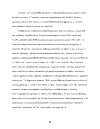 52
Comments were submitted by the National Conference of Insurance Legislators and the
National Association of Governors suggesting further dialogue with the NAIC, insurance
legislators, and other state officials to ensure the federal and state approaches to consumer
protection in this area are consistent and compatible.
The Department carefully considered the comments that were submitted by interested
state regulators, and had meetings during the comment period on the 2015 Proposal with
NASAA staff and with the NAIC (including insurance commissioners and NAIC staff). The
Department also received input on the interaction between state and federal regulation of
investment advice from various groups and organizations that are subject to state insurance or
securities regulations. The Department’s obligation and overriding objective in developing
regulations implementing ERISA (and the relevant prohibited transaction provisions in the Code)
is to achieve the consumer protection objectives of ERISA and the Code. The Department
believes the final rule reflects that obligation and objective while also reflecting that care was
taken to craft the rule so that it does not require people subject to state banking, insurance or
securities regulation to take steps that would conflict with applicable state statutory or regulatory
requirements. The Department notes that ERISA section 514 expressly saves state regulation of
insurance, banking, or securities from ERISA’s express preemption provision. The Department
agrees that it would be appropriate for the final rule to include an express provision
acknowledging the savings clause in ERISA section 514(b)(2)(A) for state insurance, banking,
and securities laws to emphasize the fact that those state regulators all have important roles in the
administration and enforcement of standards for retirement plans and products within their
jurisdiction. Accordingly, the final rule includes a new paragraph (i).
 