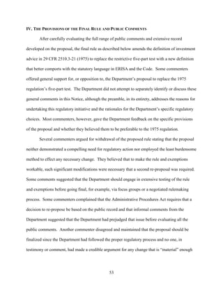 53
IV. THE PROVISIONS OF THE FINAL RULE AND PUBLIC COMMENTS
After carefully evaluating the full range of public comments and extensive record
developed on the proposal, the final rule as described below amends the definition of investment
advice in 29 CFR 2510.3-21 (1975) to replace the restrictive five-part test with a new definition
that better comports with the statutory language in ERISA and the Code. Some commenters
offered general support for, or opposition to, the Department’s proposal to replace the 1975
regulation’s five-part test. The Department did not attempt to separately identify or discuss these
general comments in this Notice, although the preamble, in its entirety, addresses the reasons for
undertaking this regulatory initiative and the rationales for the Department’s specific regulatory
choices. Most commenters, however, gave the Department feedback on the specific provisions
of the proposal and whether they believed them to be preferable to the 1975 regulation.
Several commenters argued for withdrawal of the proposed rule stating that the proposal
neither demonstrated a compelling need for regulatory action nor employed the least burdensome
method to effect any necessary change. They believed that to make the rule and exemptions
workable, such significant modifications were necessary that a second re-proposal was required.
Some comments suggested that the Department should engage in extensive testing of the rule
and exemptions before going final, for example, via focus groups or a negotiated rulemaking
process. Some commenters complained that the Administrative Procedures Act requires that a
decision to re-propose be based on the public record and that informal comments from the
Department suggested that the Department had prejudged that issue before evaluating all the
public comments. Another commenter disagreed and maintained that the proposal should be
finalized since the Department had followed the proper regulatory process and no one, in
testimony or comment, had made a credible argument for any change that is “material” enough
 