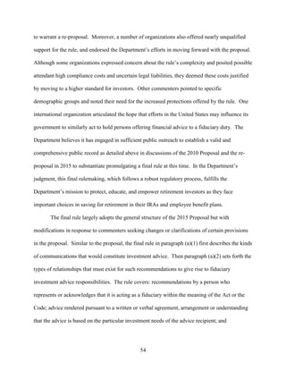 54
to warrant a re-proposal. Moreover, a number of organizations also offered nearly unqualified
support for the rule, and endorsed the Department’s efforts in moving forward with the proposal.
Although some organizations expressed concern about the rule’s complexity and posited possible
attendant high compliance costs and uncertain legal liabilities, they deemed these costs justified
by moving to a higher standard for investors. Other commenters pointed to specific
demographic groups and noted their need for the increased protections offered by the rule. One
international organization articulated the hope that efforts in the United States may influence its
government to similarly act to hold persons offering financial advice to a fiduciary duty. The
Department believes it has engaged in sufficient public outreach to establish a valid and
comprehensive public record as detailed above in discussions of the 2010 Proposal and the re-
proposal in 2015 to substantiate promulgating a final rule at this time. In the Department’s
judgment, this final rulemaking, which follows a robust regulatory process, fulfills the
Department’s mission to protect, educate, and empower retirement investors as they face
important choices in saving for retirement in their IRAs and employee benefit plans.
The final rule largely adopts the general structure of the 2015 Proposal but with
modifications in response to commenters seeking changes or clarifications of certain provisions
in the proposal. Similar to the proposal, the final rule in paragraph (a)(1) first describes the kinds
of communications that would constitute investment advice. Then paragraph (a)(2) sets forth the
types of relationships that must exist for such recommendations to give rise to fiduciary
investment advice responsibilities. The rule covers: recommendations by a person who
represents or acknowledges that it is acting as a fiduciary within the meaning of the Act or the
Code; advice rendered pursuant to a written or verbal agreement, arrangement or understanding
that the advice is based on the particular investment needs of the advice recipient; and
 