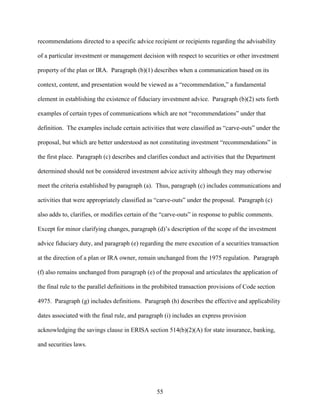 55
recommendations directed to a specific advice recipient or recipients regarding the advisability
of a particular investment or management decision with respect to securities or other investment
property of the plan or IRA. Paragraph (b)(1) describes when a communication based on its
context, content, and presentation would be viewed as a “recommendation,” a fundamental
element in establishing the existence of fiduciary investment advice. Paragraph (b)(2) sets forth
examples of certain types of communications which are not “recommendations” under that
definition. The examples include certain activities that were classified as “carve-outs” under the
proposal, but which are better understood as not constituting investment “recommendations” in
the first place. Paragraph (c) describes and clarifies conduct and activities that the Department
determined should not be considered investment advice activity although they may otherwise
meet the criteria established by paragraph (a). Thus, paragraph (c) includes communications and
activities that were appropriately classified as “carve-outs” under the proposal. Paragraph (c)
also adds to, clarifies, or modifies certain of the “carve-outs” in response to public comments.
Except for minor clarifying changes, paragraph (d)’s description of the scope of the investment
advice fiduciary duty, and paragraph (e) regarding the mere execution of a securities transaction
at the direction of a plan or IRA owner, remain unchanged from the 1975 regulation. Paragraph
(f) also remains unchanged from paragraph (e) of the proposal and articulates the application of
the final rule to the parallel definitions in the prohibited transaction provisions of Code section
4975. Paragraph (g) includes definitions. Paragraph (h) describes the effective and applicability
dates associated with the final rule, and paragraph (i) includes an express provision
acknowledging the savings clause in ERISA section 514(b)(2)(A) for state insurance, banking,
and securities laws.
 