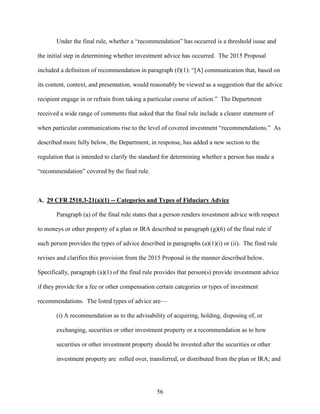 56
Under the final rule, whether a “recommendation” has occurred is a threshold issue and
the initial step in determining whether investment advice has occurred. The 2015 Proposal
included a definition of recommendation in paragraph (f)(1): “[A] communication that, based on
its content, context, and presentation, would reasonably be viewed as a suggestion that the advice
recipient engage in or refrain from taking a particular course of action.” The Department
received a wide range of comments that asked that the final rule include a clearer statement of
when particular communications rise to the level of covered investment “recommendations.” As
described more fully below, the Department, in response, has added a new section to the
regulation that is intended to clarify the standard for determining whether a person has made a
“recommendation” covered by the final rule.
A. 29 CFR 2510.3-21(a)(1) -- Categories and Types of Fiduciary Advice
Paragraph (a) of the final rule states that a person renders investment advice with respect
to moneys or other property of a plan or IRA described in paragraph (g)(6) of the final rule if
such person provides the types of advice described in paragraphs (a)(1)(i) or (ii). The final rule
revises and clarifies this provision from the 2015 Proposal in the manner described below.
Specifically, paragraph (a)(1) of the final rule provides that person(s) provide investment advice
if they provide for a fee or other compensation certain categories or types of investment
recommendations. The listed types of advice are—
(i) A recommendation as to the advisability of acquiring, holding, disposing of, or
exchanging, securities or other investment property or a recommendation as to how
securities or other investment property should be invested after the securities or other
investment property are rolled over, transferred, or distributed from the plan or IRA; and
 