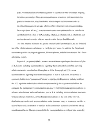 57
(ii) A recommendation as to the management of securities or other investment property,
including, among other things, recommendations on investment policies or strategies,
portfolio composition, selection of other persons to provide investment advice or
investment management services; selection of investment account arrangements (e.g.,
brokerage versus advisory); or recommendations with respect to rollovers, transfers, or
distributions from a plan or IRA, including whether, in what amount, in what form, and
to what destination such a rollover, transfer or distribution should be made.
The final rule thus maintains the general structure of the 2015 Proposal, but the operative
text of the rule includes several changes to clarify the provisions. In addition, the Department
reserves the possible coverage of appraisals, fairness opinions, and similar statements for a future
rulemaking project.
In general, paragraph (a)(1)(i) covers recommendations regarding the investment of plan
or IRA assets, including recommendations regarding the investment of assets that are being
rolled over or otherwise distributed from plans to IRAs. Paragraph (a)(1)(ii) covers
recommendations regarding investment management of plan or IRA assets. In response to
comments that the term “management” should be clarified, the Department included text from
the 1975 regulation and added additional examples to clarify the scope of the definition. In
particular, the management recommendations covered by (a)(1)(ii) include recommendations on
rollovers, distributions, and transfers from a plan or IRA, including recommendations on whether
to take a rollover, distribution, or transfer; recommendations on the form of the rollover,
distribution, or transfer; and recommendations on the insurance issuer or investment provider to
receive the rollover, distribution or transfer. Some commenters expressed concern that advice
providers could avoid fiduciary responsibility for recommendations to roll over plan assets, for
 