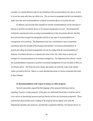 58
example, to a mutual fund provider by not including in that recommendation any advice on how
to invest the assets after they are rolled over. The revisions to paragraph (a)(1)(ii) are intended to
make clear that such recommendations would be investment advice covered by the rule.
In addition, (a)(1)(ii) has been amended to include recommendations on the selection of
persons to perform investment advice or investment management services. The proposal had
contained a separate provision covering recommendations to hire investment advisers, but that
provision has been merged into paragraph (a)(1)(ii) as one type of recommendation on
management of investments. The Department may have contributed to some commenters’
uncertainty about the breadth of the proposal and whether it covered recommendations of
persons providing investment management services by setting forth the recommendation of
fiduciary investment advisers as a separate provision of the rule, rather than as merely one
example of a recommendation on investment management. The Department has always viewed
the recommendation of persons to perform investment management services for plans or IRAs as
investment advice. The final rule more clearly and simply sets forth the scope of the subject
matter covered by the rule. Below is a more detailed discussion of various comments that relate
to these changes.
(1) Recommendations with respect to moneys or other property
Several commenters argued that the language of the proposal referring to advice
regarding “moneys or other property” of the plan was sufficiently broad that it could be read to
cover advice on purchasing insurance policies that do not have an investment component. Those
commenters observed that such a reading of the proposal did not appear to be what the
Department intended, and, moreover, asserted that a regulation defining “investment advice” as
 