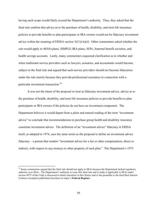 59
having such scope would likely exceed the Department’s authority. Thus, they asked that the
final rule confirm that advice as to the purchase of health, disability, and term life insurance
policies to provide benefits to plan participants or IRA owners would not be fiduciary investment
advice within the meaning of ERISA section 3(21)(A)(ii). Other commenters asked whether the
rule would apply to 403(b) plans, SIMPLE-IRA plans, SEPs, fraternal benefit societies, and
health savings accounts. Lastly, many commenters requested clarification as to whether and
when traditional service providers such as lawyers, actuaries, and accountants would become
subject to the final rule and argued that such service providers should not become fiduciaries
under the rule merely because they provide professional assistance in connection with a
particular investment transaction.24
It was not the intent of the proposal to treat as fiduciary investment advice, advice as to
the purchase of health, disability, and term life insurance policies to provide benefits to plan
participants or IRA owners if the policies do not have an investment component. The
Department believes it would depart from a plain and natural reading of the term “investment
advice” to conclude that recommendations to purchase group health and disability insurance
constitute investment advice. The definition of an “investment advice” fiduciary in ERISA
itself, as adopted in 1974, uses the same terms as the proposal to define an investment advice
fiduciary – a person that renders “investment advice for a fee or other compensation, direct or
indirect, with respect to any moneys or other property of such plan.” The Department’s 1975
24
Some commenters argued that the final rule should not apply to IRAs because the Department lacked regulatory
authority over IRAs. The Department’s authority to issue this final rule and to make it applicable to IRAs under
section 4975 of the Code is discussed in detail elsewhere in this Notice and in the preamble to the final Best Interest
Contract exemption published elsewhere in today’s Federal Register.
 