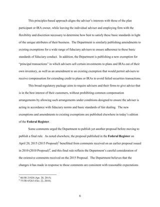 6
This principles-based approach aligns the adviser’s interests with those of the plan
participant or IRA owner, while leaving the individual adviser and employing firm with the
flexibility and discretion necessary to determine how best to satisfy these basic standards in light
of the unique attributes of their business. The Department is similarly publishing amendments to
existing exemptions for a wide range of fiduciary advisers to ensure adherence to these basic
standards of fiduciary conduct. In addition, the Department is publishing a new exemption for
“principal transactions” in which advisers sell certain investments to plans and IRAs out of their
own inventory, as well as an amendment to an existing exemption that would permit advisers to
receive compensation for extending credit to plans or IRAs to avoid failed securities transactions.
This broad regulatory package aims to require advisers and their firms to give advice that
is in the best interest of their customers, without prohibiting common compensation
arrangements by allowing such arrangements under conditions designed to ensure the adviser is
acting in accordance with fiduciary norms and basic standards of fair dealing. The new
exemptions and amendments to existing exemptions are published elsewhere in today’s edition
of the Federal Register.
Some comments urged the Department to publish yet another proposal before moving to
publish a final rule. As noted elsewhere, the proposal published in the Federal Register on
April 20, 2015 (2015 Proposal)3
benefitted from comments received on an earlier proposal issued
in 2010 (2010 Proposal)4
, and this final rule reflects the Department’s careful consideration of
the extensive comments received on the 2015 Proposal. The Department believes that the
changes it has made in response to those comments are consistent with reasonable expectations
3
80 FR 21928 (Apr. 20, 2015).
4
75 FR 65263 (Oct. 22, 2010).
 