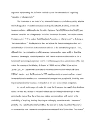60
regulation implementing that definition similarly covers “investment advice” regarding
“securities or other property.”
The Department is not aware of any substantial concern or confusion regarding whether
the 1975 regulation covered recommendations to purchase health, disability, or term life
insurance policies. Additionally, the Securities Exchange Act of 1934 in section 3(a)(35) uses
the term “securities and other property” to define “investment discretion,” and the Investment
Company Act of 1940 in section 2(a)(20) refers to “securities or other property” in defining an
“investment adviser.” The Department does not believe that these statutory provisions have
created the type of confusion that commenters attached to the Department’s proposal. Thus,
although there can be situations in which a person recommending group health or disability
insurance, for example, effectively exercises such control over the decision that he or she is
functionally exercising discretionary control over the management or administration of the plan
within the meaning of the fiduciary definition in ERISA section 3(21)(A)(i) or section
3(21)(A)(iii), the Department does not believe that the definition of investment advice in
ERISA’s statutory text, the Department’s 1975 regulation, or the prior proposals are properly
interpreted or understood to cover a recommendation to purchase group health, disability, term
life insurance or similar insurance policies that do not have an investment component.
As a result, and to expressly make this point, the Department has modified the final rule
to make it clear that, in order to render investment advice with respect to moneys or other
property of a plan or IRA, the adviser must make a recommendation with respect to the
advisability of acquiring, holding, disposing or exchanging securities or other “investment”
property. The Department similarly modified the final rule to make it clear that the covered
recommendation must concern the management or manager of securities or other “investment”
 