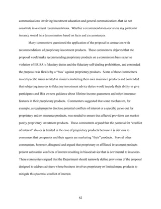 62
communications involving investment education and general communications that do not
constitute investment recommendations. Whether a recommendation occurs in any particular
instance would be a determination based on facts and circumstances.
Many commenters questioned the application of the proposal in connection with
recommendations of proprietary investment products. These commenters objected that the
proposal would make recommending proprietary products on a commission basis a per se
violation of ERISA’s fiduciary duties and the fiduciary self-dealing prohibitions, and contended
the proposal was flawed by a “bias” against proprietary products. Some of these commenters
raised specific issues related to insurers marketing their own insurance products and contended
that subjecting insurers to fiduciary investment advice duties would impede their ability to give
participants and IRA owners guidance about lifetime income guarantees and other insurance
features in their proprietary products. Commenters suggested that some mechanism, for
example, a requirement to disclose potential conflicts of interest or a specific carve-out for
proprietary and/or insurance products, was needed to ensure that affected providers can market
purely proprietary investment products. These commenters argued that the potential for “conflict
of interest” abuses is limited in the case of proprietary products because it is obvious to
consumers that companies and their agents are marketing “their” products. Several other
commenters, however, disagreed and argued that proprietary or affiliated investment products
present substantial conflicts of interest resulting in biased advice that is detrimental to investors.
These commenters argued that the Department should narrowly define provisions of the proposal
designed to address advisers whose business involves proprietary or limited menu products to
mitigate this potential conflict of interest.
 
