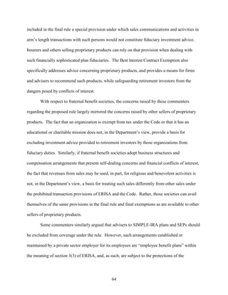 64
included in the final rule a special provision under which sales communications and activities in
arm’s length transactions with such persons would not constitute fiduciary investment advice.
Insurers and others selling proprietary products can rely on that provision when dealing with
such financially sophisticated plan fiduciaries. The Best Interest Contract Exemption also
specifically addresses advice concerning proprietary products, and provides a means for firms
and advisers to recommend such products, while safeguarding retirement investors from the
dangers posed by conflicts of interest.
With respect to fraternal benefit societies, the concerns raised by these commenters
regarding the proposed rule largely mirrored the concerns raised by other sellers of proprietary
products. The fact that an organization is exempt from tax under the Code or that it has an
educational or charitable mission does not, in the Department’s view, provide a basis for
excluding investment advice provided to retirement investors by those organizations from
fiduciary duties. Similarly, if fraternal benefit societies adopt business structures and
compensation arrangements that present self-dealing concerns and financial conflicts of interest,
the fact that revenues from sales may be used, in part, for religious and benevolent activities is
not, in the Department’s view, a basis for treating such sales differently from other sales under
the prohibited transaction provisions of ERISA and the Code. Rather, those societies can avail
themselves of the same provisions in the final rule and final exemptions as are available to other
sellers of proprietary products.
Some commenters similarly argued that advisers to SIMPLE-IRA plans and SEPs should
be excluded from coverage under the rule. However, such arrangements established or
maintained by a private sector employer for its employees are “employee benefit plans” within
the meaning of section 3(3) of ERISA, and, as such, are subject to the protections of the
 