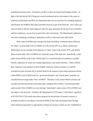 65
prohibited transaction rules. Such plans use IRAs as their investment and funding vehicles. In
light of the fact that the 2015 Proposal covered investment advice with respect to the assets of
employee benefit plans and IRAs, the Department does not see any basis for excluding employee
benefit plans like SIMPLE-IRA plans and SEPs from the scope of the final rule. Nor is there any
reason to believe that the small employers that rely upon such plans for the provision of benefits,
and their employees, are any less in need of the rule’s protections. The Department's authority to
issue this rulemaking, including its application to IRAs is discussed more fully below.
With respect to 403(b) plans, because the final rule defines investment advice fiduciary
for “plans” covered under Title I of ERISA or Code section 4975 (e.g., IRAs), and because
403(b) plans are not included in the definition of “plan” under Code section 4975, only 403(b)
plans covered under Title I of ERISA are within the scope of this final rule. Specifically, a plan
under section 403(b) of the Code (“403(b) plan”) is a retirement plan for employees of public
schools, employees of certain tax-exempt organizations, and certain ministers. Under a 403(b)
plan, employers may purchase for their eligible employees annuity contracts or establish
custodial accounts invested only in mutual funds for the purpose of providing retirement income.
Under ERISA section 4(b)(1) and (2), “governmental plans” and “church plans” generally are
excluded from coverage under Title I of ERISA. Therefore, Code section 403(b) contracts and
custodial accounts purchased or provided under a program that is either a “governmental plan”
under section 3(32) of ERISA or a non-electing “church plan” under section 3(33) of ERISA are
not subject to the final rule. Similarly, the Department in 1979 issued a “safe harbor” regulation
at 29 CFR 2510.3-2(f) which states that a program for the purchase of annuity contracts or
custodial accounts in accordance with section 403(b) of the Code and funded solely through
salary reduction agreements or agreements to forego an increase in salary are not “established or
 