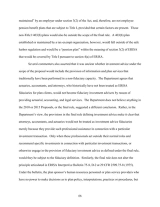 66
maintained” by an employer under section 3(2) of the Act, and, therefore, are not employee
pension benefit plans that are subject to Title I, provided that certain factors are present. Those
non-Title I 403(b) plans would also be outside the scope of the final rule. A 403(b) plan
established or maintained by a tax-exempt organization, however, would fall outside of the safe
harbor regulation and would be a “pension plan” within the meaning of section 3(2) of ERISA
that would be covered by Title I pursuant to section 4(a) of ERISA.
Several commenters also asserted that it was unclear whether investment advice under the
scope of the proposal would include the provision of information and plan services that
traditionally have been performed in a non-fiduciary capacity. The Department agrees that
actuaries, accountants, and attorneys, who historically have not been treated as ERISA
fiduciaries for plan clients, would not become fiduciary investment advisers by reason of
providing actuarial, accounting, and legal services. The Department does not believe anything in
the 2010 or 2015 Proposals, or the final rule, suggested a different conclusion. Rather, in the
Department’s view, the provisions in the final rule defining investment advice make it clear that
attorneys, accountants, and actuaries would not be treated as investment advice fiduciaries
merely because they provide such professional assistance in connection with a particular
investment transaction. Only when these professionals act outside their normal roles and
recommend specific investments in connection with particular investment transactions, or
otherwise engage in the provision of fiduciary investment advice as defined under the final rule,
would they be subject to the fiduciary definition. Similarly, the final rule does not alter the
principle articulated in ERISA Interpretive Bulletin 75-8, D-2 at 29 CFR 2509.75-8 (1975).
Under the bulletin, the plan sponsor’s human resources personnel or plan service providers who
have no power to make decisions as to plan policy, interpretations, practices or procedures, but
 